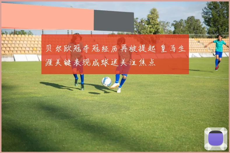 贝尔欧冠夺冠经历再被提起 皇马生涯关键表现成球迷关注焦点