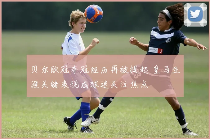 贝尔欧冠夺冠经历再被提起 皇马生涯关键表现成球迷关注焦点