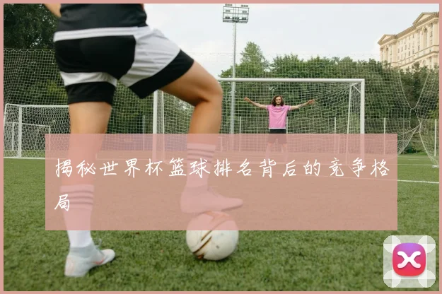 揭秘世界杯篮球排名背后的竞争格局