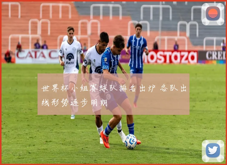 世界杯小组赛球队排名出炉 各队出线形势逐步明朗