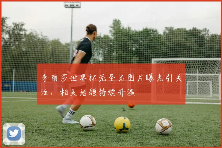李丽莎世界杯无圣光图片曝光引关注,相关话题持续升温