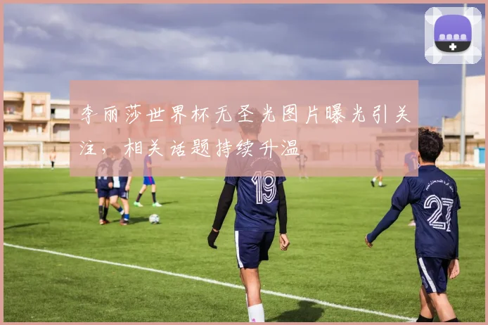 李丽莎世界杯无圣光图片曝光引关注，相关话题持续升温